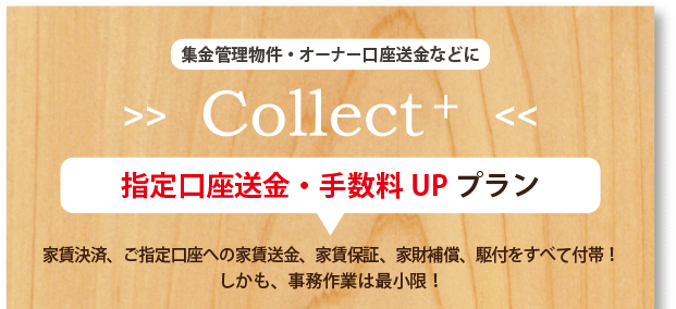 集金管理物件・オーナー口座送金などに[Collect+]指定口座送金・手数料UPプラン 家賃決済、ご指定口座への家賃送金、家賃保証、家財補償、駆付をすべて付帯！しかも、事務作業は最小限！